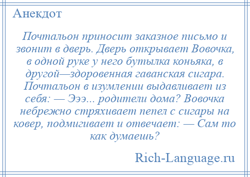
    Почтальон приносит заказное письмо и звонит в дверь. Дверь открывает Вовочка, в одной руке у него бутылка коньяка, в другой—здоровенная гаванская сигара. Почтальон в изумлении выдавливает из себя: — Эээ... родители дома? Вовочка небрежно стряхивает пепел с сигары на ковер, подмигивает и отвечает: — Сам то как думаешь?