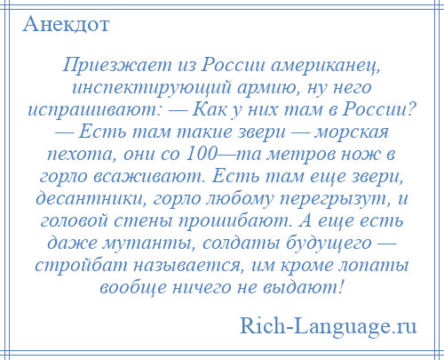 
    Приезжает из России американец, инспектирующий армию, ну него испрашивают: — Как у них там в России? — Есть там такие звери — морская пехота, они со 100—та метров нож в горло всаживают. Есть там еще звери, десантники, горло любому перегрызут, и головой стены прошибают. А еще есть даже мутанты, солдаты будущего — стройбат называется, им кроме лопаты вообще ничего не выдают!