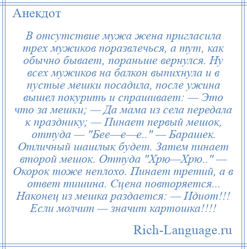 
    В отсутствие мужа жена пригласила трех мужиков поразвлечься, а тут, как обычно бывает, пораньше вернулся. Ну всех мужиков на балкон выпихнула и в пустые мешки посадила, после ужина вышел покурить и спрашивает: — Это что за мешки; — Да мама из села передала к празднику; — Пинает первый мешок, оттуда — Бее—е—е.. — Барашек. Отличный шашлык будет. Затем пинает второй мешок. Оттуда Хрю—Хрю.. — Окорок тоже неплохо. Пинает третий, а в ответ тишина. Сцена повторяется... Наконец из мешка раздается: — Идиот!!! Если молчит — значит картошка!!!!