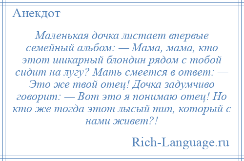 
    Маленькая дочка листает впервые семейный альбом: — Мама, мама, кто этот шикарный блондин рядом с тобой сидит на лугу? Мать смеется в ответ: — Это же твой отец! Дочка задумчиво говорит: — Вот это я понимаю отец! Но кто же тогда этот лысый тип, который с нами живет?!