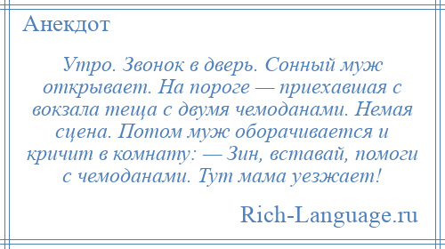 
    Утро. Звонок в дверь. Сонный муж открывает. На пороге — приехавшая с вокзала теща с двумя чемоданами. Немая сцена. Потом муж оборачивается и кричит в комнату: — Зин, вставай, помоги с чемоданами. Тут мама уезжает!
