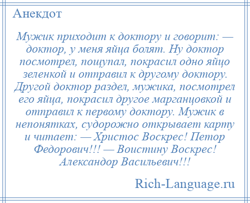 
    Мужик приходит к доктору и говорит: — доктор, у меня яйца болят. Ну доктор посмотрел, пощупал, покрасил одно яйцо зеленкой и отправил к другому доктору. Другой доктор раздел, мужика, посмотрел его яйца, покрасил другое марганцовкой и отправил к первому доктору. Мужик в непонятках, судорожно открывает карту и читает: — Христос Воскрес! Петор Федорович!!! — Воистину Воскрес! Александор Васильевич!!!