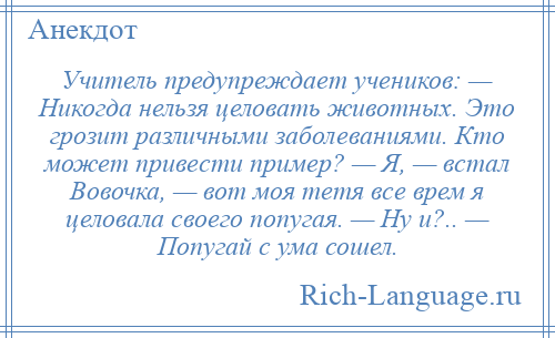 
    Учитель предупреждает учеников: — Hикогда нельзя целовать животных. Это грозит различными заболеваниями. Кто может привести пример? — Я, — встал Вовочка, — вот моя тетя все врем я целовала своего попугая. — Hу и?.. — Попугай с ума сошел.