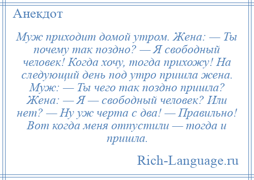 
    Муж приходит домой утром. Жена: — Ты почему так поздно? — Я свободный человек! Когда хочу, тогда прихожу! На следующий день под утро пришла жена. Муж: — Ты чего так поздно пришла? Жена: — Я — свободный человек? Или нет? — Ну уж черта с два! — Правильно! Вот когда меня отпустили — тогда и пришла.