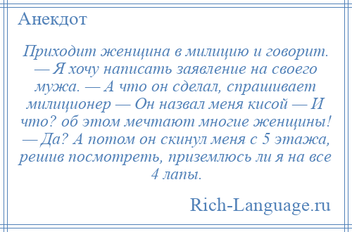 
    Приходит женщина в милицию и говорит. — Я хочу написать заявление на своего мужа. — А что он сделал, спрашивает милиционер — Он назвал меня кисой — И что? об этом мечтают многие женщины! — Да? А потом он скинул меня с 5 этажа, решив посмотреть, приземлюсь ли я на все 4 лапы.