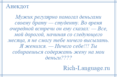 
    Мужик регулярно помогал деньгами своему брату — студенту. Во время очередной встречи он ему сказал: — Все, мой дорогой, начиная со следующего месяца, я не смогу тебе ничего высылать. Я женился. — Ничего себе!!! Ты собираешься содержать жену на мои деньги????