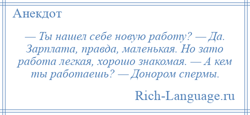 
    — Ты нашел себе новую работу? — Да. Зарплата, правда, маленькая. Но зато работа легкая, хорошо знакомая. — А кем ты работаешь? — Донором спермы.