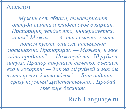 
    Мужик ест яблоки, выковыривает оттуда семена и кладет себе в карман. Прапорщик, увидев это, интересуется: зачем? Мужик: — А эти семечки у меня потом купят, они же интеллект повышают. Прапорщик: — Может, и мне одно продашь? — Пожалуйста, 50 рублей штука. Прапор покупает семечко, съедает его и говорит: — Так на 50 рублей я мог бы взять целых 2 кило яблок! — Вот видишь — сразу поумнел! Действительно... Продай мне еще десяток.