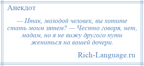 
    — Итак, молодой человек, вы хотите стать моим зятем? — Честно говоря, нет, мадам, но я не вижу другого пути жениться на вашей дочери.