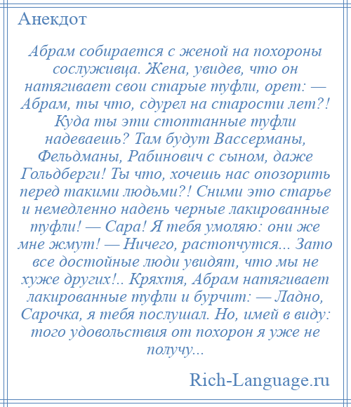 
    Абрам собирается с женой на похороны сослуживца. Жена, увидев, что он натягивает свои старые туфли, орет: — Абрам, ты что, сдурел на старости лет?! Куда ты эти стоптанные туфли надеваешь? Там будут Вассерманы, Фельдманы, Рабинович с сыном, даже Гольдберги! Ты что, хочешь нас опозорить перед такими людьми?! Сними это старье и немедленно надень черные лакированные туфли! — Сара! Я тебя умоляю: они же мне жмут! — Ничего, растопчутся... Зато все достойные люди увидят, что мы не хуже других!.. Кряхтя, Абрам натягивает лакированные туфли и бурчит: — Ладно, Сарочка, я тебя послушал. Но, имей в виду: того удовольствия от похорон я уже не получу...