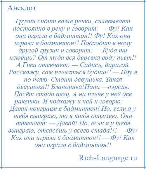 
    Грузин сидит возле речки, сплевывает постоянно в реку и говорит: — Фу! Как она играла в бадминтон!! Фу! Как она играла в бадминтон!! Подходит к нему другой грузин и говорит: — Куда ти плюёшь? От туда вся деревня воду пьёт!! А Гиви отвечает: — Садись, дарагой. Расскажу, сам плеваться будиш!! — Иду я по полю. Стоит девушька. Такая девушька!! Бландинка!Попа —пэрсик. Пасёт стадо авец. А на плече у неё две ракетки. Я подхожу к ней и говорю: — Давай поиграем в бадминтон! Но, если я у тебя выиграю, то я тибя отымею. Она отвечает: — Давай! Но, если я у тебя выиграю, отсасёшь у всего стада!!! — Фу! Как она играла в бадминтон!! — Фу! Как она играла в бадминтон!!