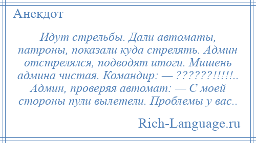 
    Идут стрельбы. Дали автоматы, патроны, показали куда стрелять. Админ отстрелялся, подводят итоги. Мишень админа чистая. Командир: — ??????!!!!!.. Админ, проверяя автомат: — С моей стороны пули вылетели. Проблемы у вас..