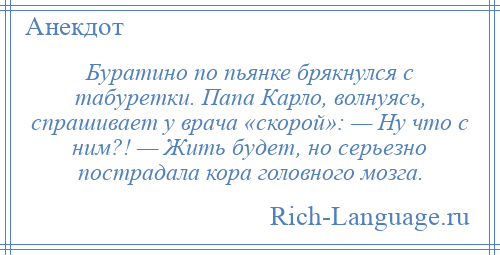 
    Буратино по пьянке брякнулся с табуретки. Папа Карло, волнуясь, спрашивает у врача «скорой»: — Ну что с ним?! — Жить будет, но серьезно пострадала кора головного мозга.