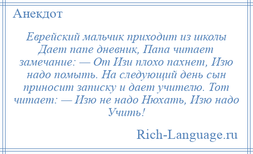 
    Еврейский мальчик приходит из школы Дает папе дневник, Папа читает замечание: — От Изи плохо пахнет, Изю надо помыть. На следующий день сын приносит записку и дает учителю. Тот читает: — Изю не надо Нюхать, Изю надо Учить!
