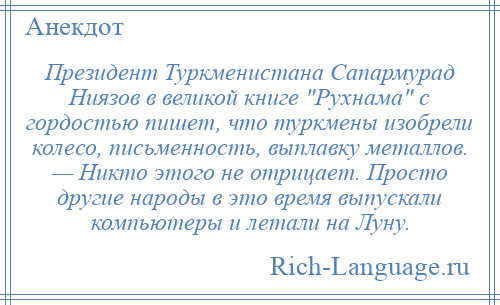 
    Президент Туркменистана Сапармурад Ниязов в великой книге Рухнама с гордостью пишет, что туркмены изобрели колесо, письменность, выплавку металлов. — Никто этого не отрицает. Просто другие народы в это время выпускали компьютеры и летали на Луну.