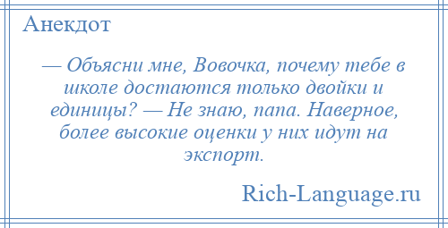 
    — Объясни мне, Вовочка, почему тебе в школе достаются только двойки и единицы? — Не знаю, папа. Наверное, более высокие оценки у них идут на экспорт.