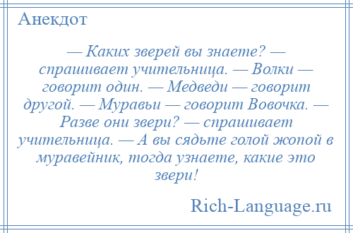 
    — Каких зверей вы знаете? — спрашивает учительница. — Волки — говорит один. — Медведи — говорит другой. — Муравьи — говорит Вовочка. — Разве они звери? — спрашивает учительница. — А вы сядьте голой жопой в муравейник, тогда узнаете, какие это звери!