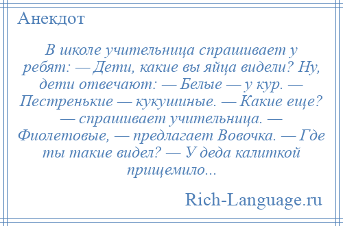 
    В школе учительница спрашивает у ребят: — Дети, какие вы яйца видели? Ну, дети отвечают: — Белые — у кур. — Пестренькие — кукушиные. — Какие еще? — спрашивает учительница. — Фиолетовые, — предлагает Вовочка. — Где ты такие видел? — У деда калиткой прищемило...