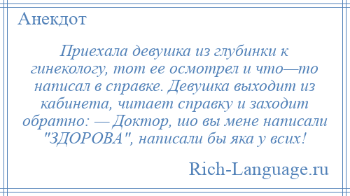 
    Приехала девушка из глубинки к гинекологу, тот ее осмотрел и что—то написал в справке. Девушка выходит из кабинета, читает справку и заходит обратно: — Доктор, шо вы мене написали ЗДОРОВА , написали бы яка у всих!