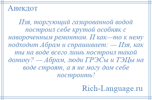 
    Изя, торгующий газированной водой построил себе крутой особняк с навороченным ремонтом. И как—то к нему подходит Абрам и спрашивает: — Изя, как ты на воде всего лишь построил такой домину? — Абрам, люди ГРЭСы и ТЭЦы на воде строят, а я не могу дом себе построить!