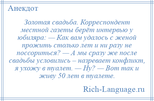 
    Золотая свадьба. Корреспондент местной газеты берёт интервью у юбиляра: — Как вам удалось с женой прожить столько лет и ни разу не поссориться? — А мы сразу же после свадьбы условились – назревает конфликт, я ухожу в туалет. — Ну? — Вот так и живу 50 лет в туалете.