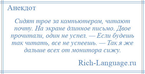 
    Сидят трое за компьютером, читают почту. На экране длинное письмо. Двое прочитали, один не успел. — Если будешь так читать, все не успеешь. — Так я же дальше всех от монитора сижу.