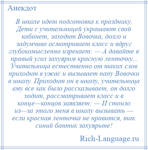 
    В школе идет подготовка к празднику. Дети с учительницей украшают свой кабинет, заходит Вовочка, долго и задумчиво осматривает класс и вдруг глубокомысленно изрекает: — А давайте в правый угол захуярим красную ленточку... Учительница естественно от таких слов приходит в ужас и вызывает папу Вовочки в школу. Приходит он в школу, учительница ему все как было рассказывает, он долго ходит, рассматривает класс и в конце—концов заявляет: — И стоило из—за этого меня в школу вызывать — если красная ленточка не нравится, так синий бантик захуярьте!