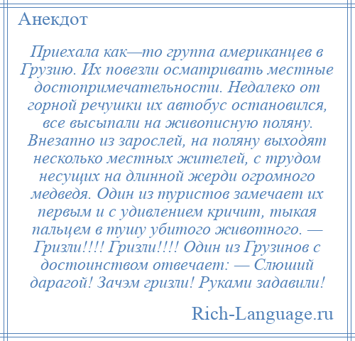 
    Приехала как—то группа американцев в Грузию. Их повезли осматривать местные достопримечательности. Недалеко от горной речушки их автобус остановился, все высыпали на живописную поляну. Внезапно из зарослей, на поляну выходят несколько местных жителей, с трудом несущих на длинной жерди огромного медведя. Один из туристов замечает их первым и с удивлением кричит, тыкая пальцем в тушу убитого животного. — Гризли!!!! Гризли!!!! Один из Грузинов с достоинством отвечает: — Слюший дарагой! Зачэм гризли! Руками задавили!