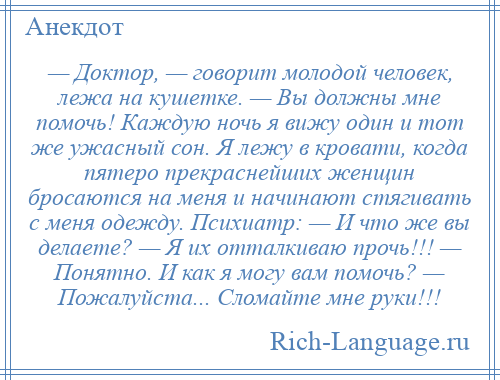 
    — Доктор, — говорит молодой человек, лежа на кушетке. — Вы должны мне помочь! Каждую ночь я вижу один и тот же ужасный сон. Я лежу в кровати, когда пятеро прекраснейших женщин бросаются на меня и начинают стягивать с меня одежду. Психиатр: — И что же вы делаете? — Я их отталкиваю прочь!!! — Понятно. И как я могу вам помочь? — Пожалуйста... Сломайте мне руки!!!