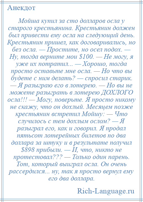 
    Мойша купил за сто долларов осла у старого крестьянина. Крестьянин должен был привести ему осла на следующий день. Крестьянин пришел, как договаривались, но без осла. — Простите, но осел подох. — Ну, тогда верните мои $100. — Не могу, я уже их потратил... — Хорошо, тогда просто оставьте мне осла. — Но что вы будете с ним делать? — спросил старик. — Я разыграю его в лотерею. — Но вы не можете разыграть в лотерею ДОХЛОГО осла!!! — Могу, поверьте. Я просто никому не скажу, что он дохлый. Месяцем позже крестьянин встретил Мойшу: — Что случилось с тем дохлым ослом? — Я разыграл его, как и говорил. Я продал пятьсот лотерейных билетов по два доллара за штуку и в результате получил $898 прибыли. — И, что, никто не протестовал??? — Только один парень. Тот, который выиграл осла. Он очень рассердился... ну, так я просто вернул ему его два доллара.