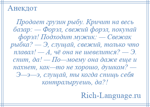 
    Продает грузин рыбу. Кричит на весь базар: — Форэл, свежий форэл, покупай форэл! Подходит мужик: — Свежак рыбка? — Э, слущай, свежий, только что плавал! — А, чё она не шевелится? — Э. спит, да! — По—моему она даже еще и пахнет, как—то не хорошо, душком? — Э—э—э, слущай, ты когда спищь себя контралыруешь, да?!