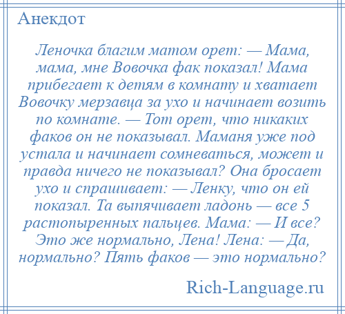 
    Леночка благим матом орет: — Мама, мама, мне Вовочка фак показал! Мама прибегает к детям в комнату и хватает Вовочку мерзавца за ухо и начинает возить по комнате. — Тот орет, что никаких факов он не показывал. Маманя уже под устала и начинает сомневаться, может и правда ничего не показывал? Она бросает ухо и спрашивает: — Ленку, что он ей показал. Та выпячивает ладонь — все 5 растопыренных пальцев. Мама: — И все? Это же нормально, Лена! Лена: — Да, нормально? Пять факов — это нормально?