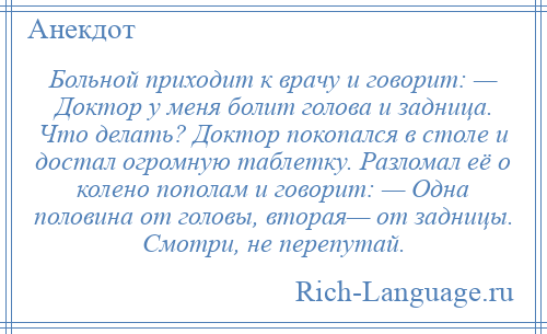 
    Больной приходит к врачу и говорит: — Доктор у меня болит голова и задница. Что делать? Доктор покопался в столе и достал огромную таблетку. Разломал её о колено пополам и говорит: — Одна половина от головы, вторая— от задницы. Смотри, не перепутай.