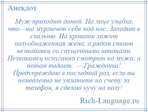 
    Муж приходит домой. На лице улыбка, что—то мурлычет себе под нос. Заходит в спальню. На кровати лежит полуобнаженная жена, а рядом стоит незнакомец со спущенными штанами. Незнакомец испуганно смотрит на мужа, а потом выдает: — Гражданка! Предупреждаю в последний раз, если вы немедленно не уплатите по счету за телефон, я сделаю кучу на полу!