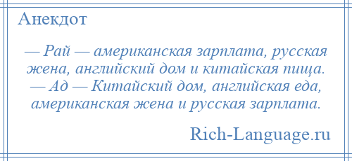 
    — Рай — американская зарплата, русская жена, английский дом и китайская пища. — Ад — Китайский дом, английская еда, американская жена и русская зарплата.