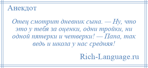 
    Отец смотрит дневник сына. — Ну, что это у тебя за оценки, одни тройки, ни одной пятерки и четверки! — Папа, так ведь и школа у нас средняя!