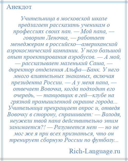 
    Учительница в московской школе предлагает рассказать ученикам о профессиях своих пап. — Мой папа, — говорит Леночка, — работает менеджером в российско—американской аэрокосмической компании. У него большой опыт проектирования аэробусов. — А мой, — рассказывает маленький Саша, — директор отделения Альфа—Банк. У него много влиятельных знакомых, включая президента России. — А у меня папа, — отвечает Вовочка, когда подходит его очередь, — танцовщик в гей—клубе на грязной промышленной окраине города... Учительница прекращает опрос и, отведя Вовочку в сторону, спрашивает: — Володя, неужели твой папа действительно этим занимается?! — Разумеется нет — но не мог же я при всех признаться, что он тренирует сборную России по футболу...