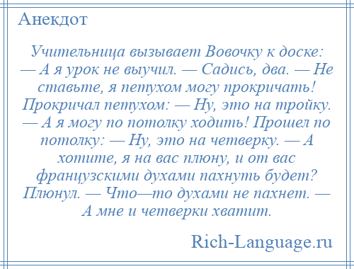 
    Учительница вызывает Вовочку к доске: — А я урок не выучил. — Садись, два. — Не ставьте, я петухом могу прокричать! Прокричал петухом: — Ну, это на тройку. — А я могу по потолку ходить! Прошел по потолку: — Ну, это на четверку. — А хотите, я на вас плюну, и от вас французскими духами пахнуть будет? Плюнул. — Что—то духами не пахнет. — А мне и четверки хватит.