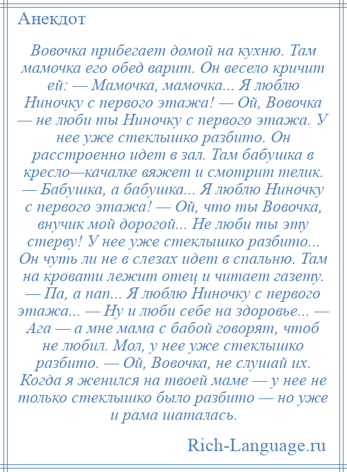 
    Вовочка прибегает домой на кухню. Там мамочка его обед варит. Он весело кричит ей: — Мамочка, мамочка... Я люблю Ниночку с первого этажа! — Ой, Вовочка — не люби ты Ниночку с первого этажа. У нее уже стеклышко разбито. Он расстроенно идет в зал. Там бабушка в кресло—качалке вяжет и смотрит телик. — Бабушка, а бабушка... Я люблю Ниночку с первого этажа! — Ой, что ты Вовочка, внучик мой дорогой... Не люби ты эту стерву! У нее уже стеклышко разбито... Он чуть ли не в слезах идет в спальню. Там на кровати лежит отец и читает газету. — Па, а пап... Я люблю Ниночку с первого этажа... — Ну и люби себе на здоровье... — Ага — а мне мама с бабой говорят, чтоб не любил. Мол, у нее уже стеклышко разбито. — Ой, Вовочка, не слушай их. Когда я женился на твоей маме — у нее не только стеклышко было разбито — но уже и рама шаталась.