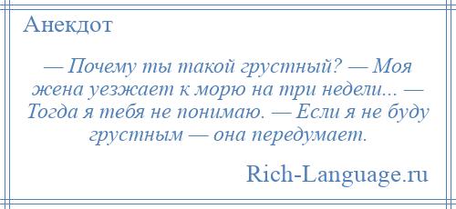 
    — Почему ты такой грустный? — Моя жена уезжает к морю на три недели... — Тогда я тебя не понимаю. — Если я не буду грустным — она передумает.