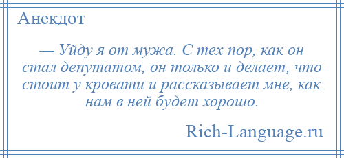 
    — Уйду я от мужа. С тех пор, как он стал депутатом, он только и делает, что стоит у кровати и рассказывает мне, как нам в ней будет хорошо.