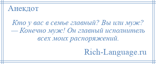 
    Кто у вас в семье главный? Вы или муж? — Конечно муж! Он главный исполнитель всех моих распоряжений.