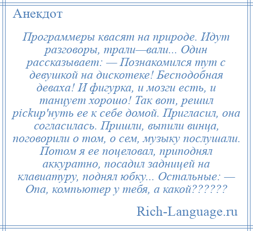 
    Программеры квасят на природе. Идут разговоры, трали—вали... Один рассказывает: — Познакомился тут с девушкой на дискотеке! Бесподобная деваха! И фигурка, и мозги есть, и танцует хорошо! Так вот, решил pickup'нуть ее к себе домой. Пригласил, она согласилась. Пришли, выпили винца, поговорили о том, о сем, музыку послушали. Потом я ее поцеловал, приподнял аккуратно, посадил задницей на клавиатуру, поднял юбку... Остальные: — Опа, компьютер у тебя, а какой??????