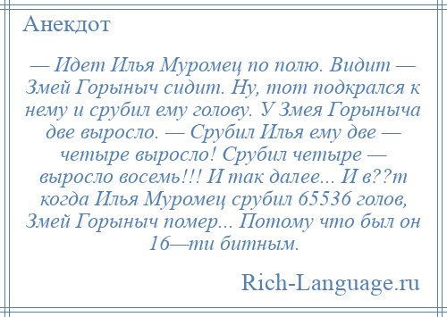 
    — Идет Илья Муромец по полю. Видит — Змей Горыныч сидит. Ну, тот подкрался к нему и срубил ему голову. У Змея Горыныча две выросло. — Срубил Илья ему две — четыре выросло! Срубил четыре — выросло восемь!!! И так далее... И в??т когда Илья Муромец срубил 65536 голов, Змей Горыныч помер... Потому что был он 16—ти битным.