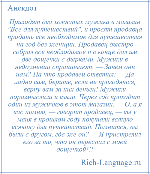 
    Приходят два холостых мужика в магазин Все для путешествий , и просят продавца продать все необходимое для путешествия на год без женщин. Продавец быстро собрал всё необходимое и в конце дал им две дощечки с дырками. Мужики в недоумении спрашивают: — Зачем они нам? На что продавец ответил: — Да ладно вам, берите, если не пригодятся, верну вам за них деньги! Мужики поразмыслили и взяли. Через год приходит один из мужичков в этот магазин. — О, а я вас помню, — говорит продавец, — вы у меня в прошлом году покупали всякую всячину для путешествий. Помнится, вы были с другом, где же он? — Я пристрелил его за то, что он переспал с моей дощечкой!!!