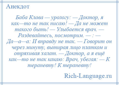 
    Баба Клава — урологу: — Доктор, я как—то не так писаю! — Да не может такого быть! — Улыбается врач. — Раздевайтесь, посмотрим. — : — Да—а—а: И вправду не так. — Говорит он через минуту, вытирая лицо платком и отряхивая халат. — Доктор, а я ещё как—то не так какаю: Врач, убегая: — К терапевту! К терапевту!