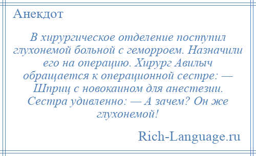 
    В хирургическое отделение поступил глухонемой больной с геморроем. Назначили его на операцию. Хирург Авилыч обращается к операционной сестре: — Шприц с новокаином для анестезии. Сестра удивленно: — А зачем? Он же глухонемой!