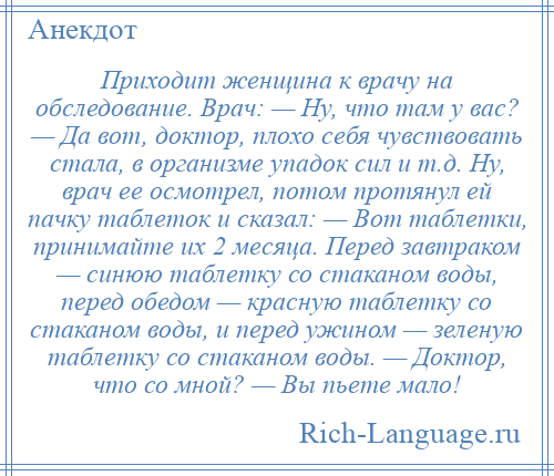 
    Приходит женщина к врачу на обследование. Врач: — Ну, что там у вас? — Да вот, доктор, плохо себя чувствовать стала, в организме упадок сил и т.д. Ну, врач ее осмотрел, потом протянул ей пачку таблеток и сказал: — Вот таблетки, принимайте их 2 месяца. Перед завтраком — синюю таблетку со стаканом воды, перед обедом — красную таблетку со стаканом воды, и перед ужином — зеленую таблетку со стаканом воды. — Доктор, что со мной? — Вы пьете мало!