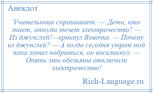 
    Учительница спрашивает: — Дети, кто знает, откуда течет электричество? — Из джунглей!—крикнул Вовочка. — Почему из джунглей? — А когда сегодня утром мой папа хотел побриться, он воскликнул: — Опять эти обезьяны отключили электричество!