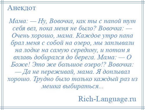 
    Мама: — Ну, Вовочка, как ты с папой тут себя вел, пока меня не было? Вовочка: — Очень хорошо, мама. Каждое утро папа брал меня с собой на озеро, мы заплывали на лодке на самую середину, и потом я вплавь добирался до берега. Мама: — О Боже! Это же большое озеро!? Вовочка: — Да не переживай, мама. Я доплывал хорошо. Трудно было только каждый раз из мешка выбираться...